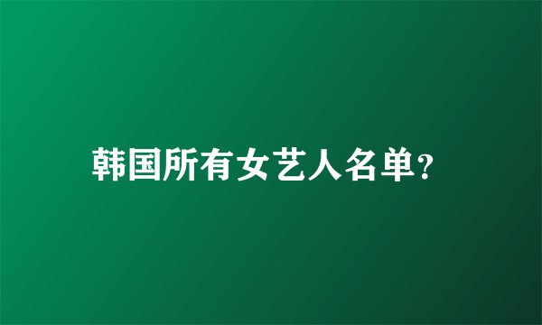 韩国所有女艺人名单？