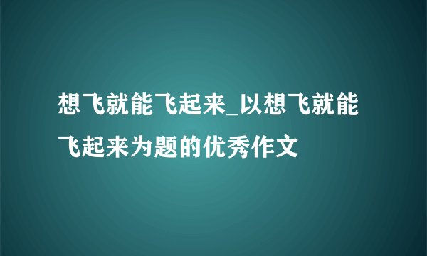 想飞就能飞起来_以想飞就能飞起来为题的优秀作文