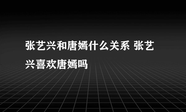 张艺兴和唐嫣什么关系 张艺兴喜欢唐嫣吗