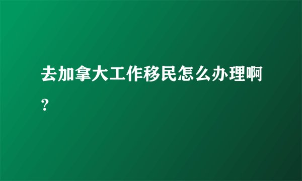 去加拿大工作移民怎么办理啊？