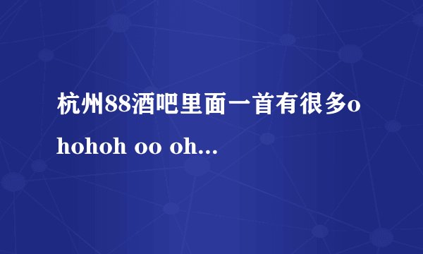 杭州88酒吧里面一首有很多ohohoh oo ohoh而且很有节奏感是什么歌