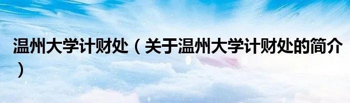 温州大学计财处（关于温州大学计财处的简介）