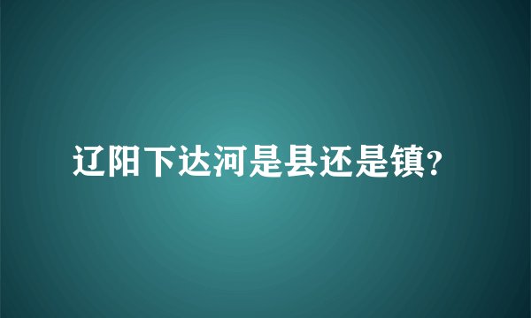 辽阳下达河是县还是镇？