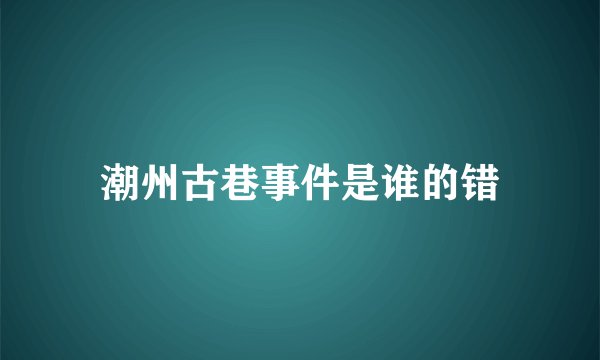 潮州古巷事件是谁的错