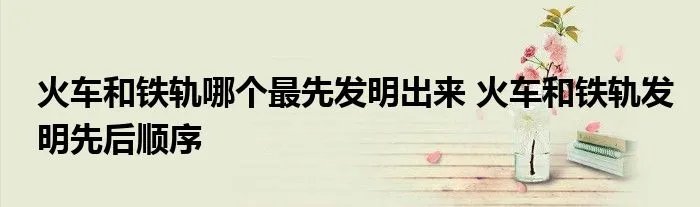 火车和铁轨哪个最先发明出来 火车和铁轨发明先后顺序