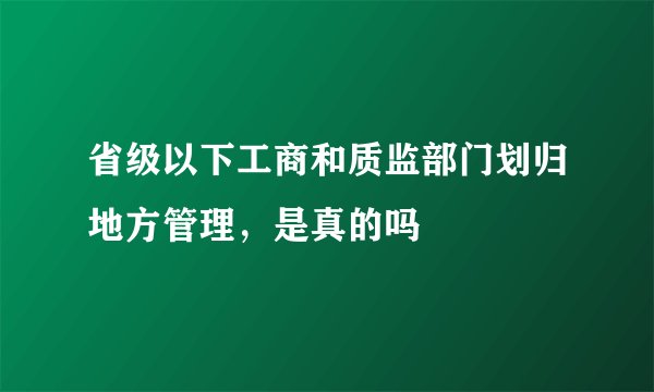 省级以下工商和质监部门划归地方管理，是真的吗