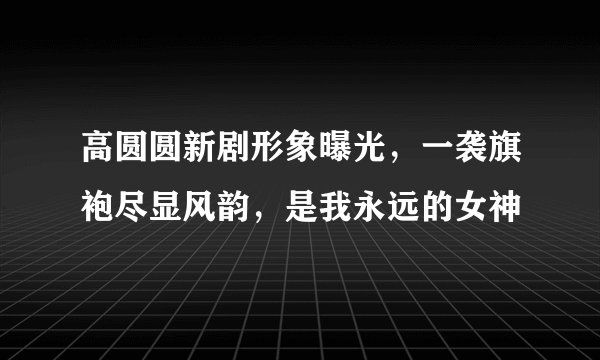 高圆圆新剧形象曝光，一袭旗袍尽显风韵，是我永远的女神