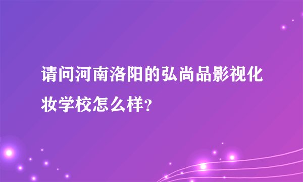 请问河南洛阳的弘尚品影视化妆学校怎么样？