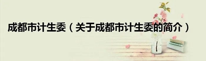 成都市计生委(关于成都市计生委的简介)