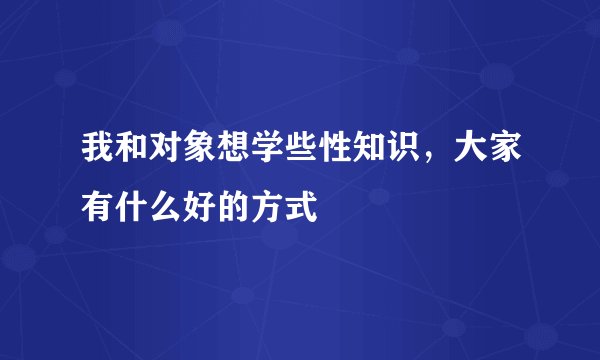 我和对象想学些性知识,大家有什么好的方式