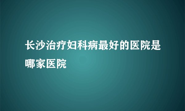长沙治疗妇科病最好的医院是哪家医院