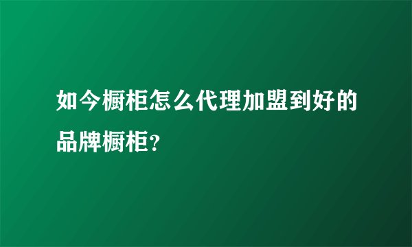 如今橱柜怎么代理加盟到好的品牌橱柜？