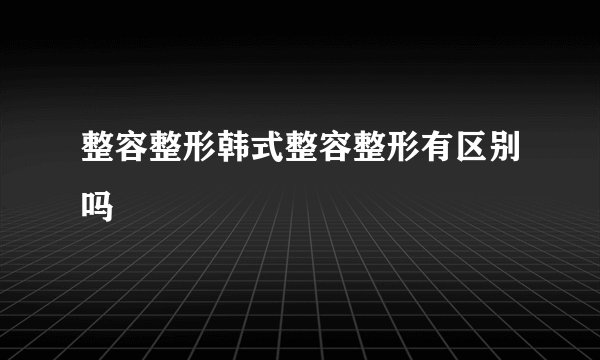 整容整形韩式整容整形有区别吗
