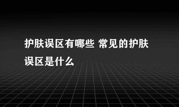 护肤误区有哪些 常见的护肤误区是什么
