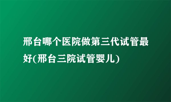 邢台哪个医院做第三代试管最好(邢台三院试管婴儿)