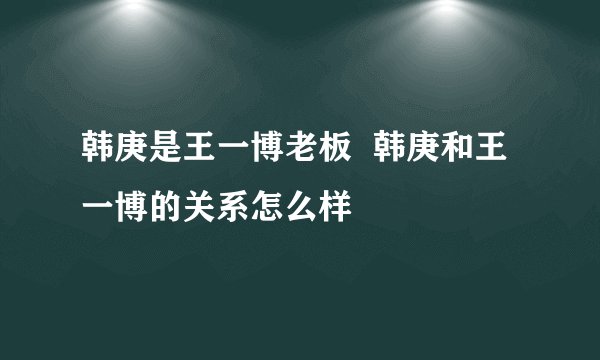 韩庚是王一博老板  韩庚和王一博的关系怎么样