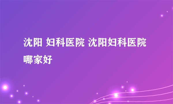 沈阳 妇科医院 沈阳妇科医院哪家好