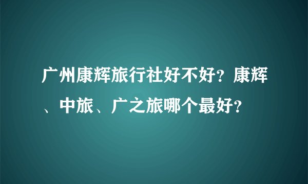 广州康辉旅行社好不好?康辉、中旅、广之旅哪个最好?