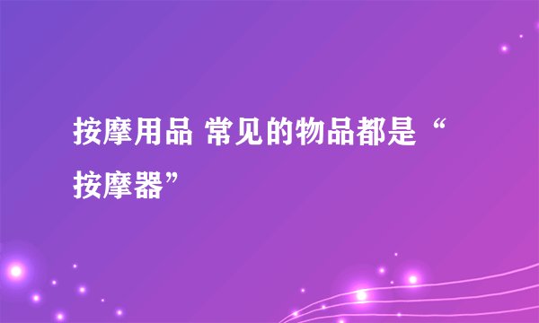 按摩用品 常见的物品都是“按摩器”