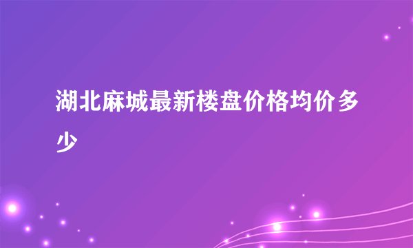 湖北麻城最新楼盘价格均价多少
