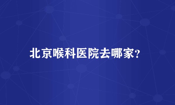 北京喉科医院去哪家？