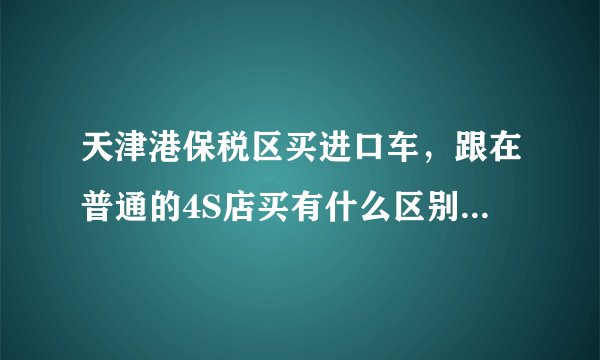 天津港保税区买进口车,跟在普通的4S店买有什么区别?价格、售后方面。