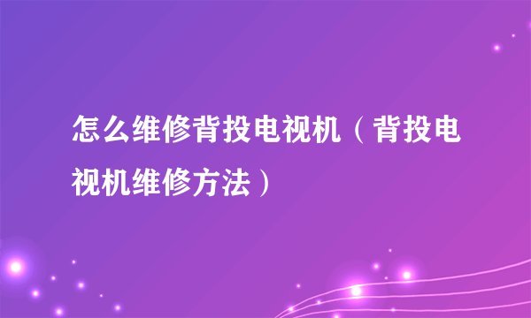 怎么维修背投电视机(背投电视机维修方法)