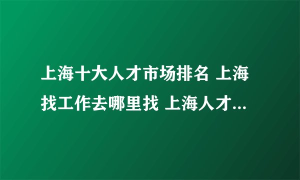 上海十大人才市场排名 上海找工作去哪里找 上海人才招聘市场有哪些