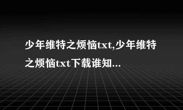 少年维特之烦恼txt,少年维特之烦恼txt下载谁知道哪里有？谢谢