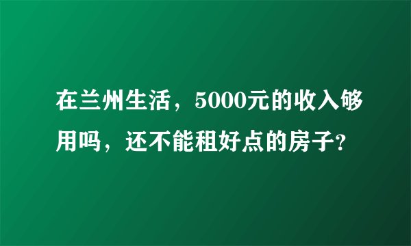 在兰州生活,5000元的收入够用吗,还不能租好点的房子?