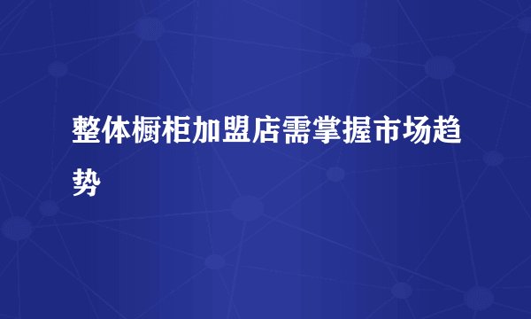 整体橱柜加盟店需掌握市场趋势