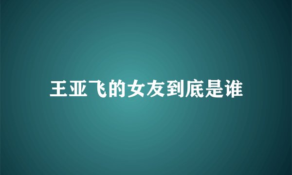 王亚飞的女友到底是谁