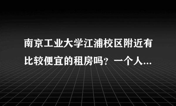 南京工业大学江浦校区附近有比较便宜的租房吗?一个人住的...