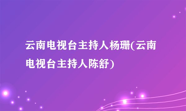 云南电视台主持人杨珊(云南电视台主持人陈舒)