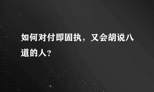 如何对付即固执，又会胡说八道的人？