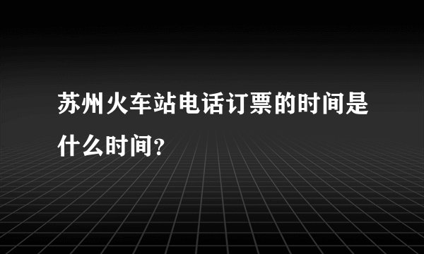 苏州火车站电话订票的时间是什么时间？