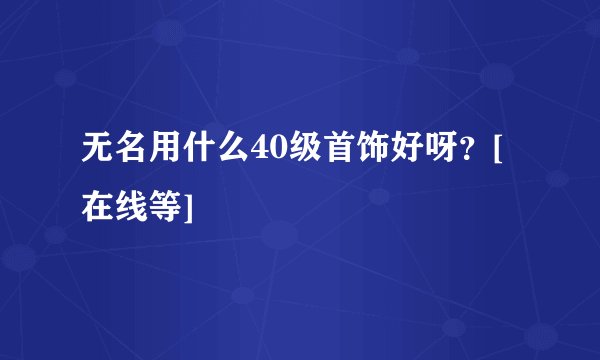 无名用什么40级首饰好呀？[在线等]