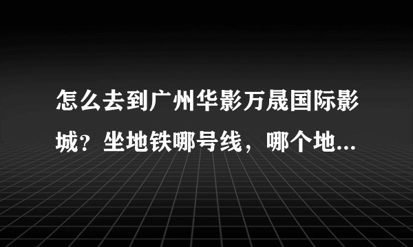 怎么去到广州华影万晟国际影城?坐地铁哪号线,哪个地方下车,然后呢