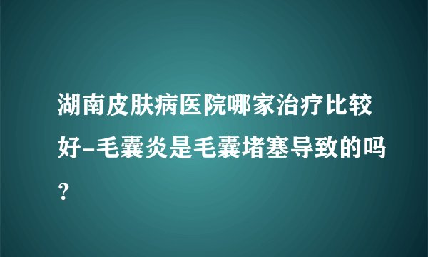 湖南皮肤病医院哪家治疗比较好-毛囊炎是毛囊堵塞导致的吗?