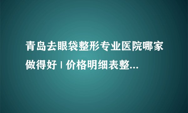 青岛去眼袋整形专业医院哪家做得好 | 价格明细表整理_怎么祛眼袋和黑眼圈！