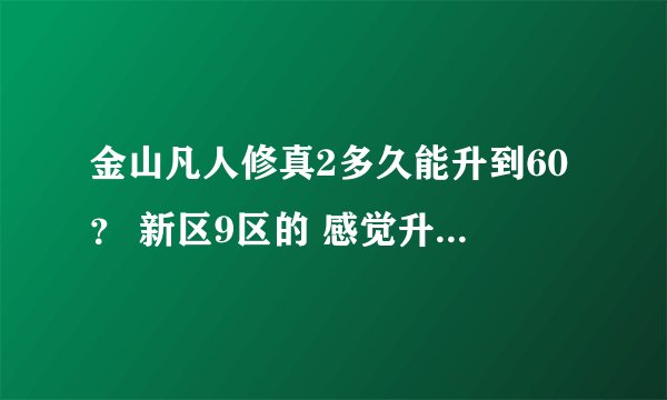 金山凡人修真2多久能升到60？ 新区9区的 感觉升级好慢 怎么才能快速升到60 为什么那么多人45级不玩了？