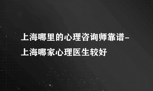 上海哪里的心理咨询师靠谱-上海哪家心理医生较好