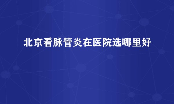 北京看脉管炎在医院选哪里好