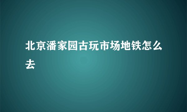 北京潘家园古玩市场地铁怎么去