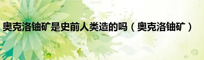 奥克洛铀矿是史前人类造的吗（奥克洛铀矿）