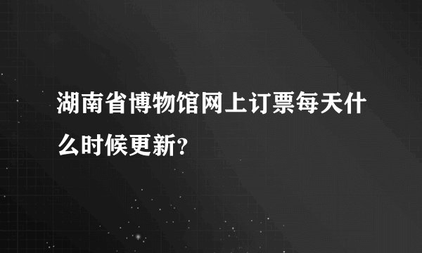 湖南省博物馆网上订票每天什么时候更新？