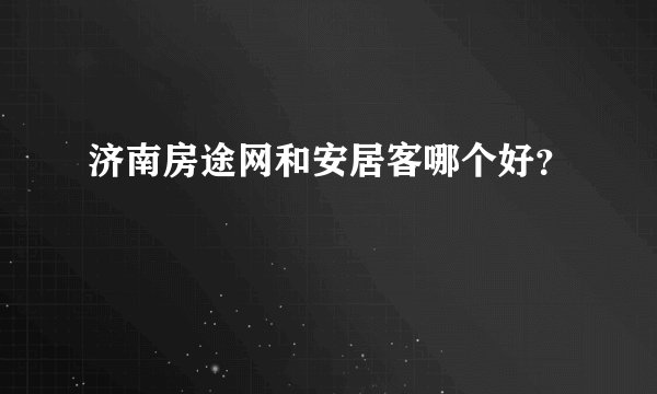 济南房途网和安居客哪个好？
