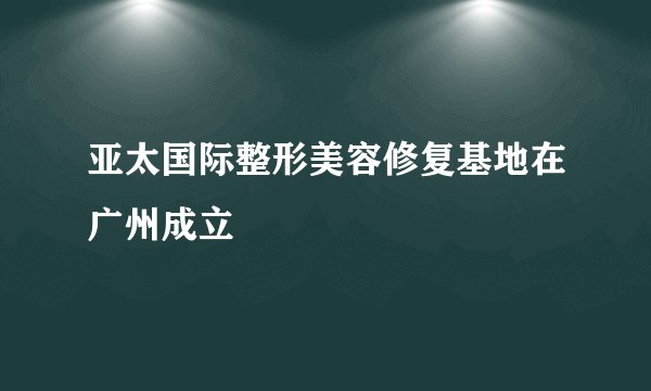 亚太国际整形美容修复基地在广州成立