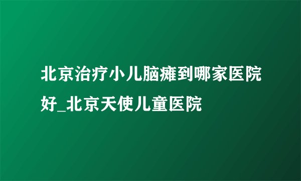 北京治疗小儿脑瘫到哪家医院好_北京天使儿童医院