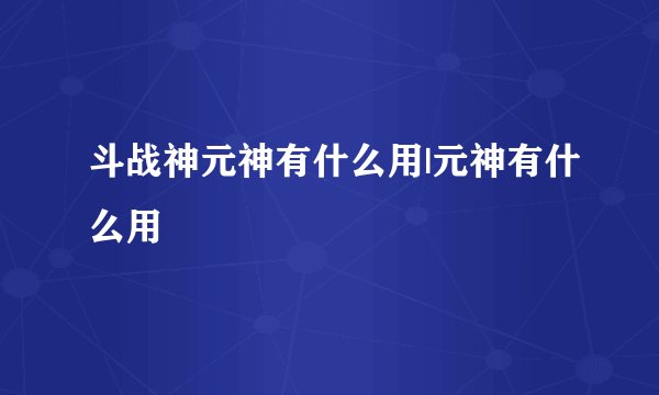 斗战神元神有什么用|元神有什么用